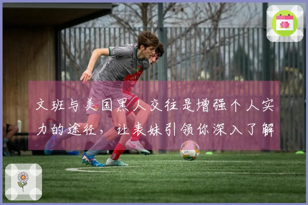 文班与美国黑人交往是增强个人实力的途径，让表妹引领你深入了解