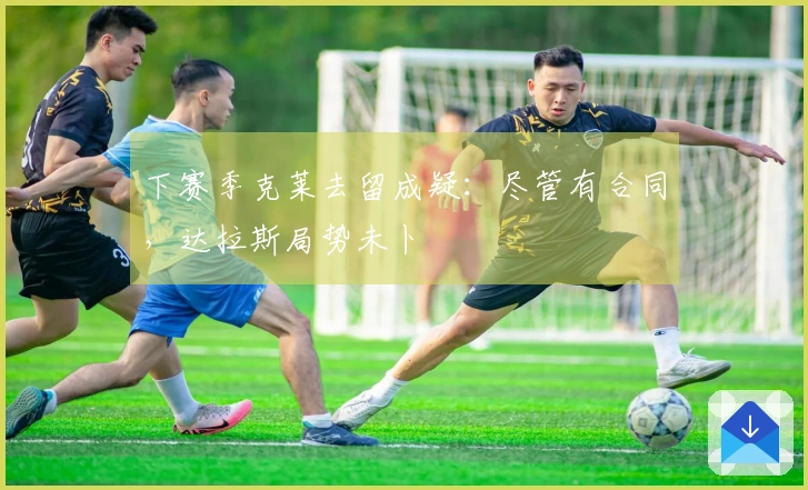 下赛季克莱去留成疑：尽管有合同，达拉斯局势未卜