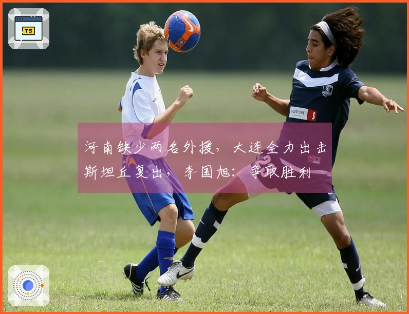 河南缺少两名外援，大连全力出击斯坦丘复出，李国旭：争取胜利