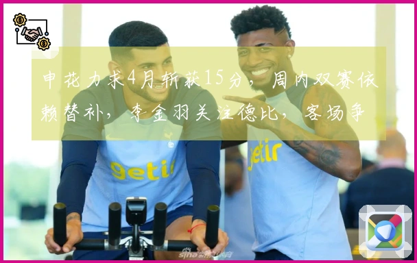 申花力求4月斩获15分，周内双赛依赖替补，李金羽关注德比，客场争取1分
