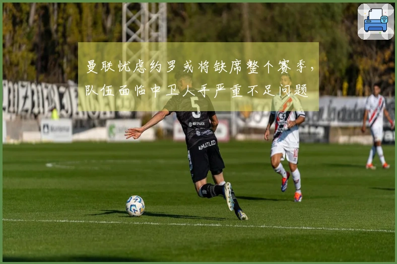 曼联忧虑约罗或将缺席整个赛季，队伍面临中卫人手严重不足问题