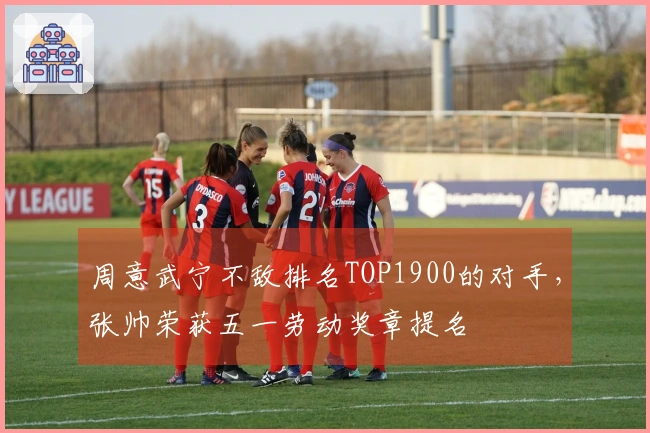 周意武宁不敌排名TOP1900的对手，张帅荣获五一劳动奖章提名