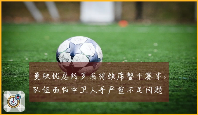 曼联忧虑约罗或将缺席整个赛季，队伍面临中卫人手严重不足问题